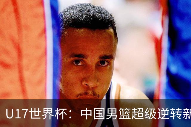 U17世界杯：中国男篮超级逆转新西兰 张淳智24+6三分吕飞燕20分